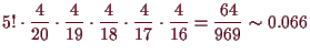 \bgroup\color{demo}$\displaystyle 5!\cdot
\frac{4}{20}\cdot\frac{4}{19}\cdot\frac{4}{18}\cdot\frac{4}{17}\cdot\frac{4}{16}
=\frac{64}{969}\sim 0.066
$\egroup