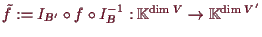 \bgroup\color{demo}$ \tilde f:= I_{ B'}\o f\o I_{ B}^{-1}:\mathbb{K}^{\dim V}\to\mathbb{K}^{\dim V'}$\egroup