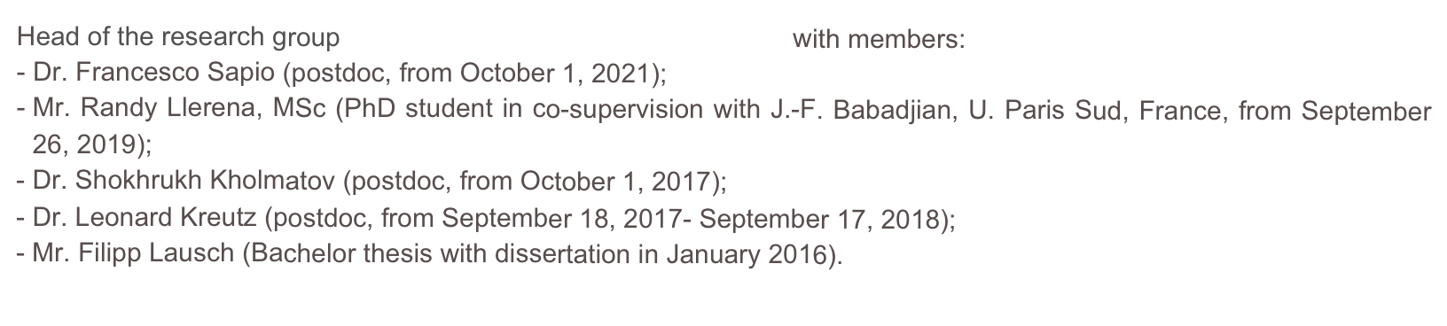 Head of the research group Variational Methods and Applications with members:
- Dr. Francesco Sapio (postdoc, from October 1, 2021);
Mr. Randy Llerena, MSc (PhD student in co-supervision with J.-F. Babadjian, U. Paris Sud, France, from September 26, 2019);
Dr. Shokhrukh Kholmatov (postdoc, from October 1, 2017);
Dr. Leonard Kreutz (postdoc, from September 18, 2017- September 17, 2018);
Mr. Filipp Lausch (Bachelor thesis with dissertation in January 2016).
