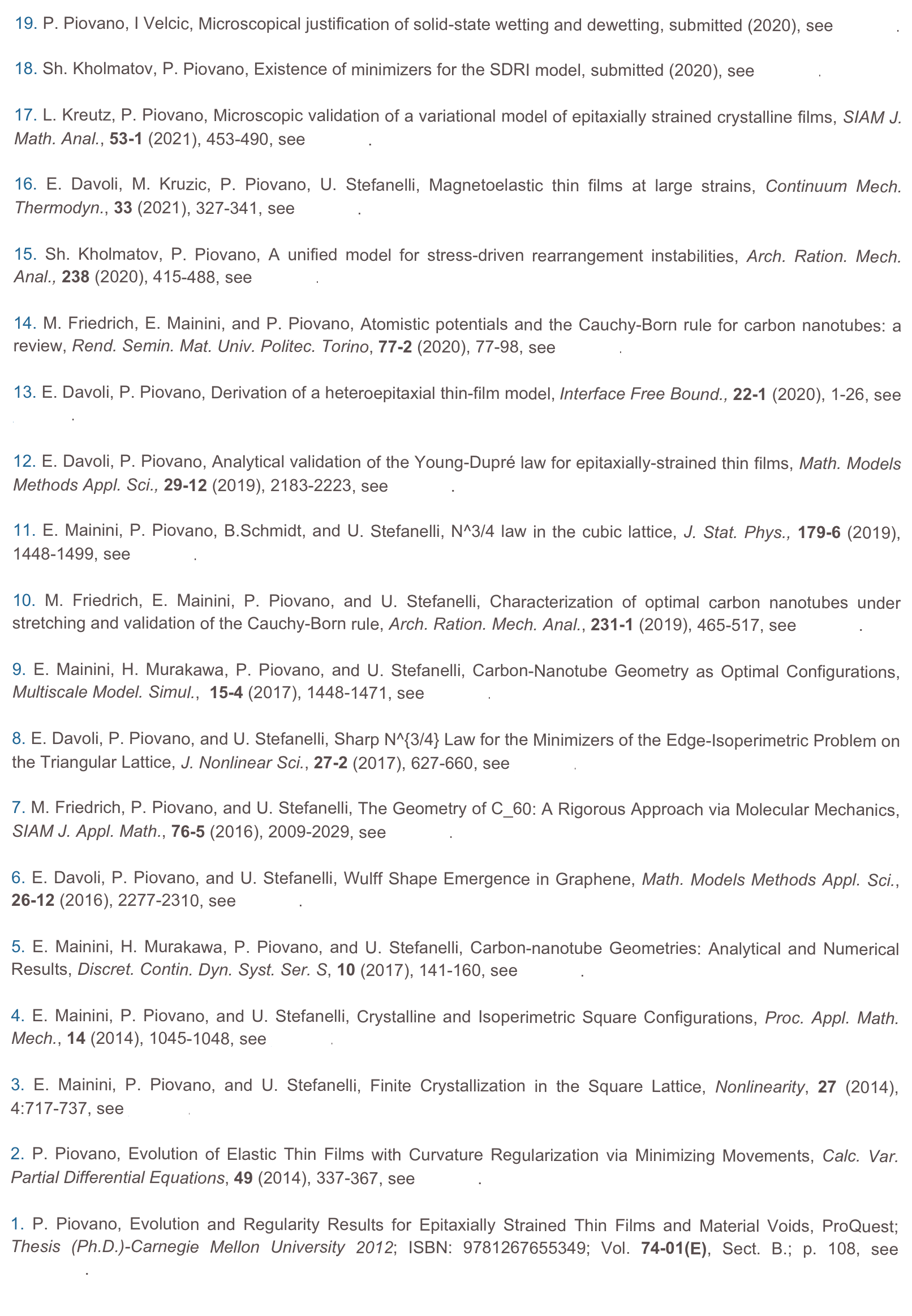 19. P. Piovano, I Velcic, Microscopical justification of solid-state wetting and dewetting, submitted (2020), see preprint.

18. Sh. Kholmatov, P. Piovano, Existence of minimizers for the SDRI model, submitted (2020), see preprint. 

17. L. Kreutz, P. Piovano, Microscopic validation of a variational model of epitaxially strained crystalline films, SIAM J. Math. Anal., 53-1 (2021), 453-490, see preprint. 

16. E. Davoli, M. Kruzic, P. Piovano, U. Stefanelli, Magnetoelastic thin films at large strains, Continuum Mech. Thermodyn., 33 (2021), 327-341, see preprint.

15. Sh. Kholmatov, P. Piovano, A unified model for stress-driven rearrangement instabilities, Arch. Ration. Mech. Anal., 238 (2020), 415-488, see preprint.

14. M. Friedrich, E. Mainini, and P. Piovano, Atomistic potentials and the Cauchy-Born rule for carbon nanotubes: a review, Rend. Semin. Mat. Univ. Politec. Torino, 77-2 (2020), 77-98, see preprint.

13. E. Davoli, P. Piovano, Derivation of a heteroepitaxial thin-film model, Interface Free Bound., 22-1 (2020), 1-26, see preprint.

12. E. Davoli, P. Piovano, Analytical validation of the Young-Dupré law for epitaxially-strained thin films, Math. Models Methods Appl. Sci., 29-12 (2019), 2183-2223, see preprint.

11. E. Mainini, P. Piovano, B.Schmidt, and U. Stefanelli, N^3/4 law in the cubic lattice, J. Stat. Phys., 179-6 (2019), 1448-1499, see preprint. 

10. M. Friedrich, E. Mainini, P. Piovano, and U. Stefanelli, Characterization of optimal carbon nanotubes under stretching and validation of the Cauchy-Born rule, Arch. Ration. Mech. Anal., 231-1 (2019), 465-517, see preprint. 

9. E. Mainini, H. Murakawa, P. Piovano, and U. Stefanelli, Carbon-Nanotube Geometry as Optimal Configurations,  Multiscale Model. Simul.,  15-4 (2017), 1448-1471, see preprint.

8. E. Davoli, P. Piovano, and U. Stefanelli, Sharp N^{3/4} Law for the Minimizers of the Edge-Isoperimetric Problem on the Triangular Lattice, J. Nonlinear Sci., 27-2 (2017), 627-660, see preprint.  

7. M. Friedrich, P. Piovano, and U. Stefanelli, The Geometry of C_60: A Rigorous Approach via Molecular Mechanics, SIAM J. Appl. Math., 76-5 (2016), 2009-2029, see preprint.
6. E. Davoli, P. Piovano, and U. Stefanelli, Wulff Shape Emergence in Graphene, Math. Models Methods Appl. Sci., 26-12 (2016), 2277-2310, see preprint.

5. E. Mainini, H. Murakawa, P. Piovano, and U. Stefanelli, Carbon-nanotube Geometries: Analytical and Numerical Results, Discret. Contin. Dyn. Syst. Ser. S, 10 (2017), 141-160, see preprint.

4. E. Mainini, P. Piovano, and U. Stefanelli, Crystalline and Isoperimetric Square Configurations, Proc. Appl. Math. Mech., 14 (2014), 1045-1048, see preprint.

3. E. Mainini, P. Piovano, and U. Stefanelli, Finite Crystallization in the Square Lattice, Nonlinearity, 27 (2014), 4:717-737, see preprint.

2. P. Piovano, Evolution of Elastic Thin Films with Curvature Regularization via Minimizing Movements, Calc. Var. Partial Differential Equations, 49 (2014), 337-367, see preprint.

1. P. Piovano, Evolution and Regularity Results for Epitaxially Strained Thin Films and Material Voids, ProQuest; Thesis (Ph.D.)-Carnegie Mellon University 2012; ISBN: 9781267655349; Vol. 74-01(E), Sect. B.; p. 108, see  repository.
