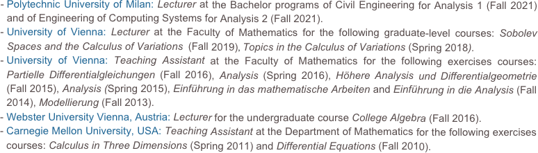 Polytechnic University of Milan: Lecturer at the Bachelor programs of Civil Engineering for Analysis 1 (Fall 2021) and of Engineering of Computing Systems for Analysis 2 (Fall 2021).
University of Vienna: Lecturer at the Faculty of Mathematics for the following graduate-level courses: Sobolev Spaces and the Calculus of Variations  (Fall 2019), Topics in the Calculus of Variations (Spring 2018). 
University of Vienna: Teaching Assistant at the Faculty of Mathematics for the following exercises courses: Partielle Differentialgleichungen (Fall 2016), Analysis (Spring 2016), Höhere Analysis und Differentialgeometrie (Fall 2015), Analysis (Spring 2015), Einführung in das mathematische Arbeiten and Einführung in die Analysis (Fall 2014), Modellierung (Fall 2013).Webster University Vienna, Austria: Lecturer for the undergraduate course College Algebra (Fall 2016).
Carnegie Mellon University, USA: Teaching Assistant at the Department of Mathematics for the following exercises courses: Calculus in Three Dimensions (Spring 2011) and Differential Equations (Fall 2010).