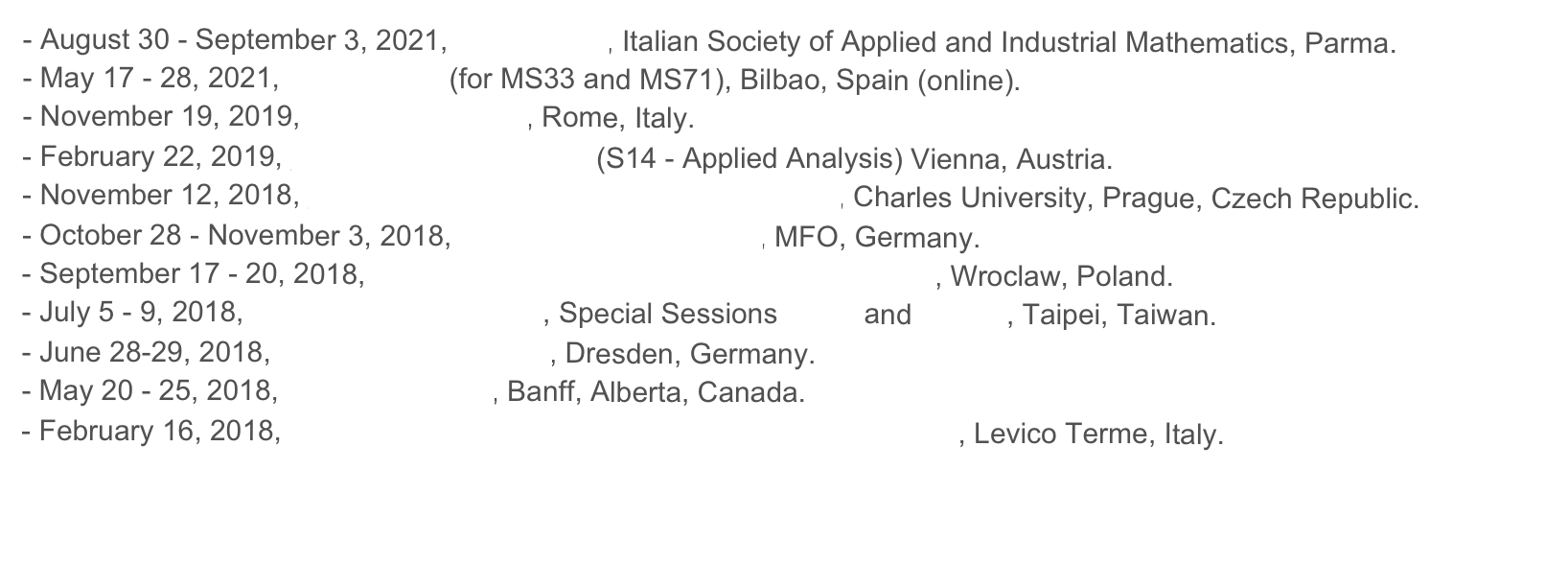 August 30 - September 3, 2021, SIMAI 2020, Italian Society of Applied and Industrial Mathematics, Parma. 
May 17 - 28, 2021, SIAM MS20 (for MS33 and MS71), Bilbao, Spain (online).
November 19, 2019, Workshop RAM3, Rome, Italy. 
February 22, 2019, GAMM Annual Meeting (S14 - Applied Analysis) Vienna, Austria. 
November 12, 2018, Necas Seminar on Continuum Mechanics, Charles University, Prague, Czech Republic.  
October 28 - November 3, 2018, Oberwolfach Workshop, MFO, Germany.September 17 - 20, 2018, joint PTM-SIMAI-UMI Mathematical Meeting, Wroclaw, Poland.July 5 - 9, 2018, 12th AIMS Conference, Special Sessions SS75 and SS144, Taipei, Taiwan.
June 28-29, 2018, Applied Analysis Day, Dresden, Germany.May 20 - 25, 2018, BIRS Workshop, Banff, Alberta, Canada. 
February 16, 2018, 28th Convegno Nazionale di Calcolo delle Variazioni, Levico Terme, Italy. 


