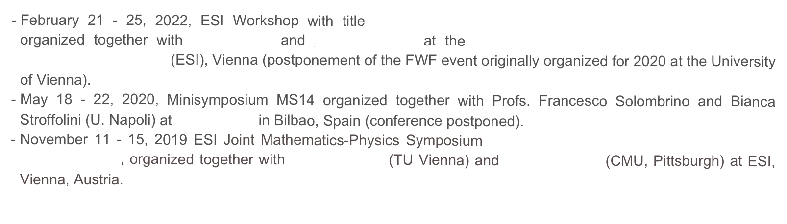 February 21 - 25, 2022, ESI Workshop with title Free Boundary Problems and related Evolution Equations organized together with G. Bellettini and Sh. Kholmatov at the Erwin Schrödinger International Institute for Mathematical  Physics (ESI), Vienna (postponement of the FWF event originally organized for 2020 at the University of Vienna).   
May 18 - 22, 2020, Minisymposium MS14 organized together with Profs. Francesco Solombrino and Bianca Stroffolini (U. Napoli) at SIAM MS20 in Bilbao, Spain (conference postponed).
November 11 - 15, 2019 ESI Joint Mathematics-Physics Symposium Modeling of crystalline Interfaces and Thin Film Structures, organized together with Ulrike Diebold (TU Vienna) and Irene Fonseca (CMU, Pittsburgh) at ESI, Vienna, Austria. 
