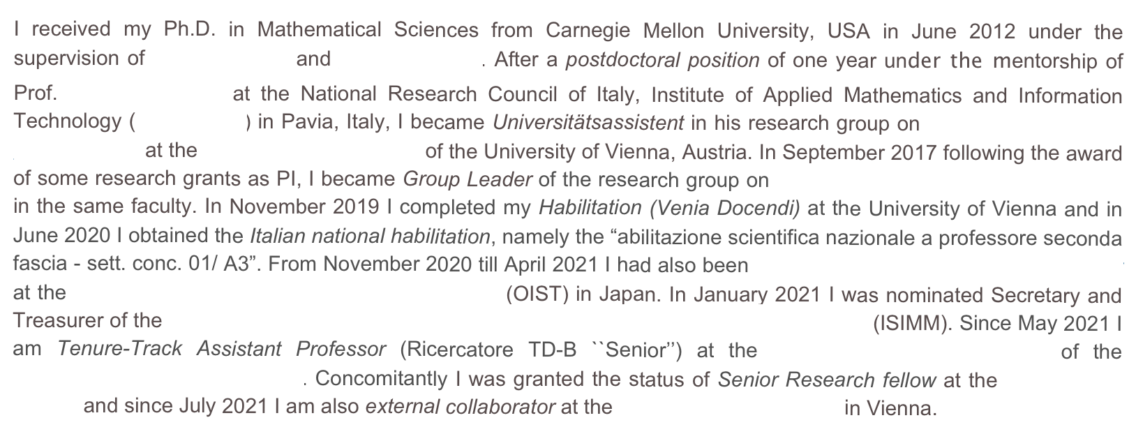 I received my Ph.D. in Mathematical Sciences from Carnegie Mellon University, USA in June 2012 under the supervision of Irene Fonseca and Giovanni Leoni. After a postdoctoral position of one year under the mentorship of Prof. Ulisse Stefanelli at the National Research Council of Italy, Institute of Applied Mathematics and Information Technology (CNR-IMATI) in Pavia, Italy, I became Universitätsassistent in his research group on Applied Mathematics and Modeling at the Faculty of Mathematics of the University of Vienna, Austria. In September 2017 following the award of some research grants as PI, I became Group Leader of the research group on Variational Methods and Applications in the same faculty. In November 2019 I completed my Habilitation (Venia Docendi) at the University of Vienna and in June 2020 I obtained the Italian national habilitation, namely the “abilitazione scientifica nazionale a professore seconda fascia - sett. conc. 01/ A3”. From November 2020 till April 2021 I had also been Visiting Professor and Excellence Chair at the Okinawa Institute of Science and Technology (OIST) in Japan. In January 2021 I was nominated Secretary and Treasurer of the The International Society for the Interaction of Mechanics and Mathematics (ISIMM). Since May 2021 I am Tenure-Track Assistant Professor (Ricercatore TD-B ``Senior’’) at the Department of Mathematics of the Polytechnic University of Milan. Concomitantly I was granted the status of Senior Research fellow at the University of Vienna and since July 2021 I am also external collaborator at the Wolfgang Pauli Institute in Vienna. 