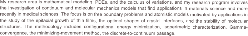 My research area is mathematical modeling, PDEs, and the calculus of variations, and my research program involves the investigation of continuum and molecular mechanics models that find applications in materials science and more recently in medical sciences. The focus is on free boundary problems and atomistic models motivated by applications in the study of the epitaxial growth of thin films, the optimal shapes of crystal interfaces, and the stability of molecular structures. The methodology includes configurational energy minimization, isoperimetric characterization, Gamma-convergence, the minimizing-movement method, the discrete-to-continuum passage.